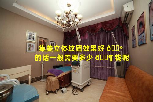 集美立体纹眉效果好 🌺 的话一般需要多少 🐶 钱呢